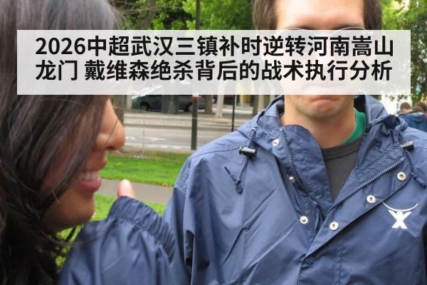 2026中超武汉三镇补时逆转河南嵩山龙门 戴维森绝杀背后的战术执行分析