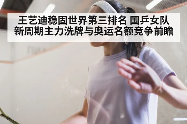 王艺迪稳固世界第三排名 国乒女队新周期主力洗牌与奥运名额竞争前瞻